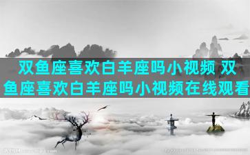 双鱼座喜欢白羊座吗小视频 双鱼座喜欢白羊座吗小视频在线观看